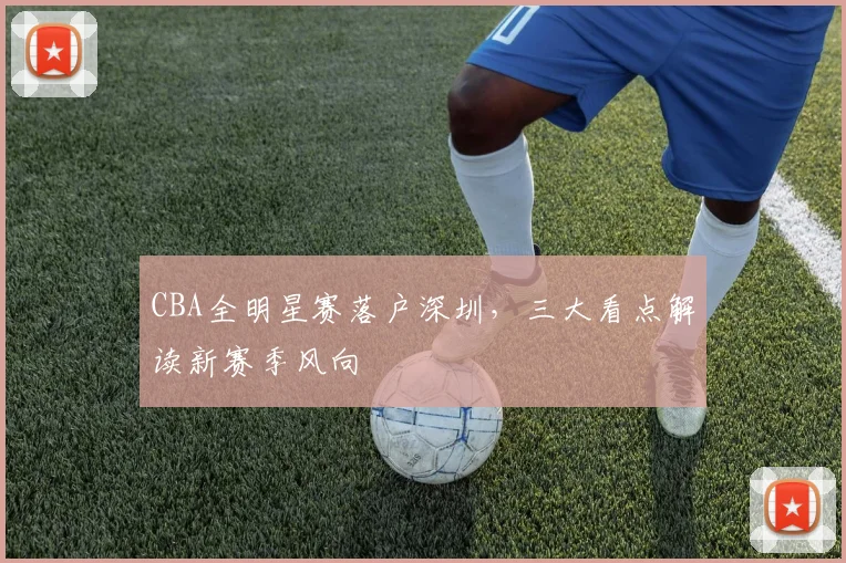 CBA全明星赛落户深圳，三大看点解读新赛季风向