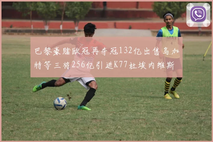 巴黎豪赌欧冠再夺冠132亿出售乌加特等三将256亿引进K77杜埃内维斯等五名新援