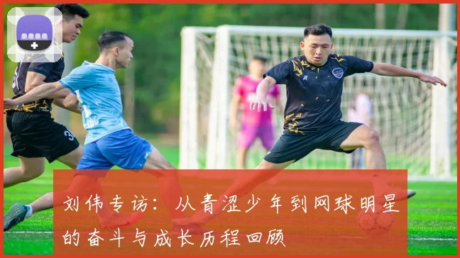 刘伟专访：从青涩少年到网球明星的奋斗与成长历程回顾
