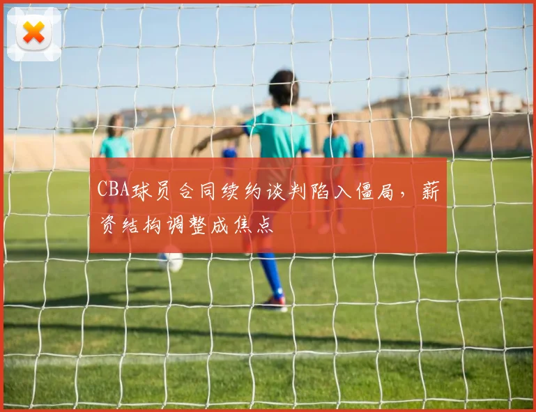 CBA球员合同续约谈判陷入僵局，薪资结构调整成焦点