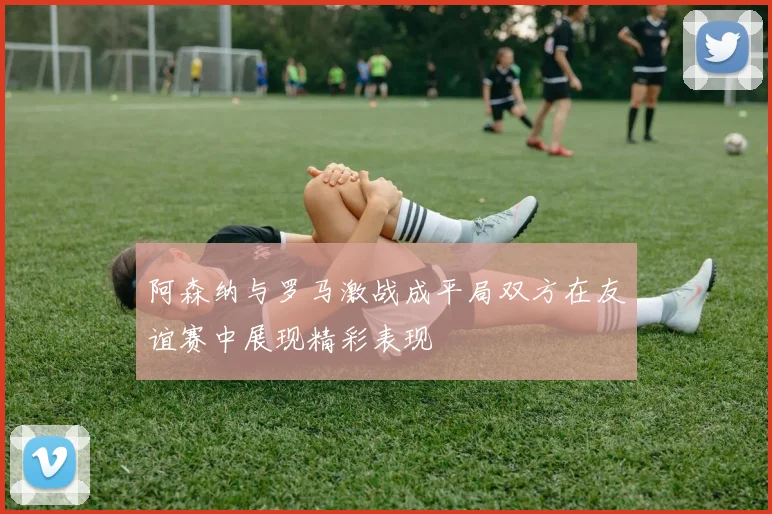 阿森纳与罗马激战成平局双方在友谊赛中展现精彩表现