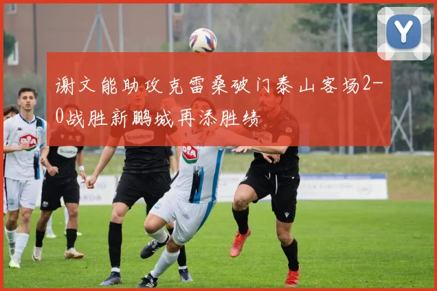 谢文能助攻克雷桑破门泰山客场2-0战胜新鹏城再添胜绩