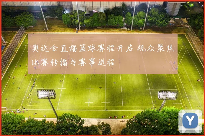 奥运会直播篮球赛程开启 观众聚焦比赛转播与赛事进程